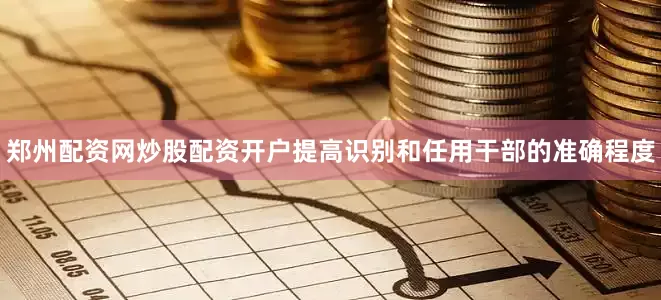郑州配资网炒股配资开户提高识别和任用干部的准确程度