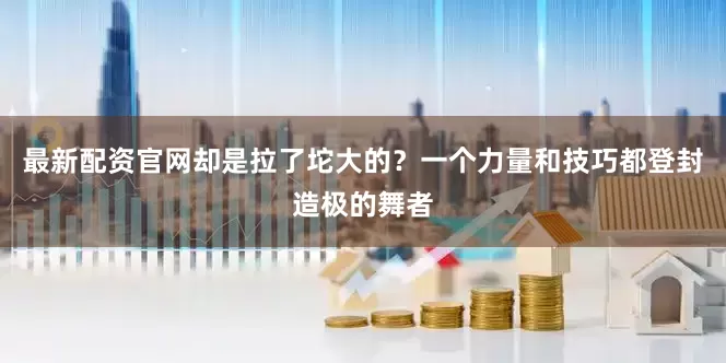 最新配资官网却是拉了坨大的？一个力量和技巧都登封造极的舞者