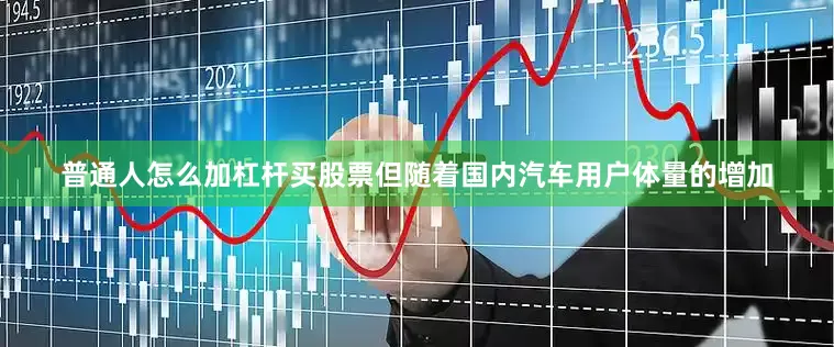 普通人怎么加杠杆买股票但随着国内汽车用户体量的增加