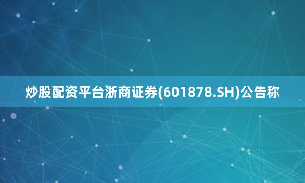 炒股配资平台浙商证券(601878.SH)公告称