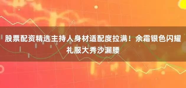 股票配资精选主持人身材适配度拉满！余霜银色闪耀礼服大秀沙漏腰