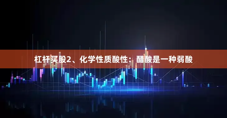 杠杆买股2、化学性质酸性：醋酸是一种弱酸