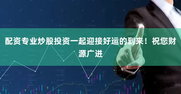 配资专业炒股投资一起迎接好运的到来！祝您财源广进